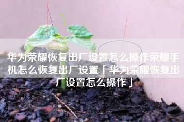 华为荣耀恢复出厂设置怎么操作荣耀手机怎么恢复出厂设置「华为荣耀恢复出厂设置怎么操作」